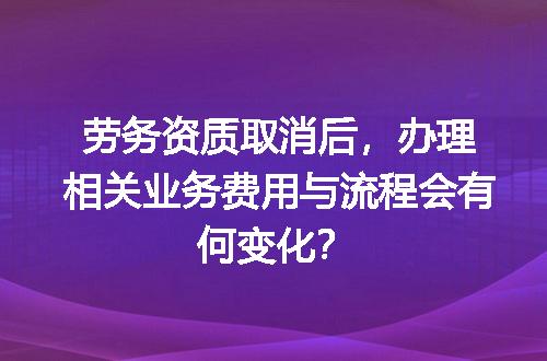 劳务资质取消后，办理相关业务费用与流程会有何变化？