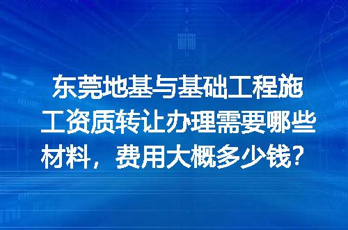 东莞地基与基础工程施工资质转让办理需要哪些材料，费用大概多少钱？