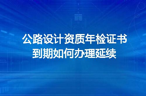 公路设计资质年检证书到期如何办理延续