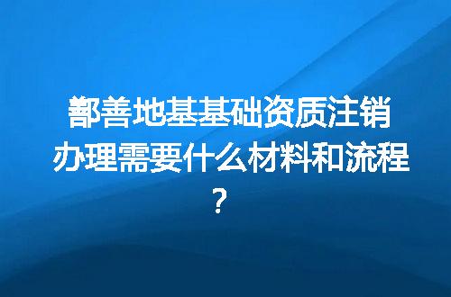 鄯善地基基础资质注销办理需要什么材料和流程？