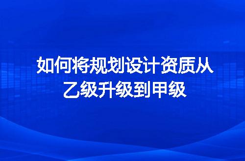 如何将规划设计资质从乙级升级到甲级
