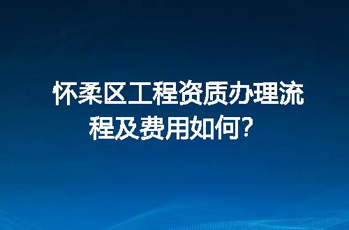 怀柔区工程资质办理流程及费用如何？