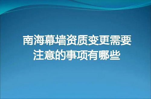 南海幕墙资质变更需要注意的事项有哪些
