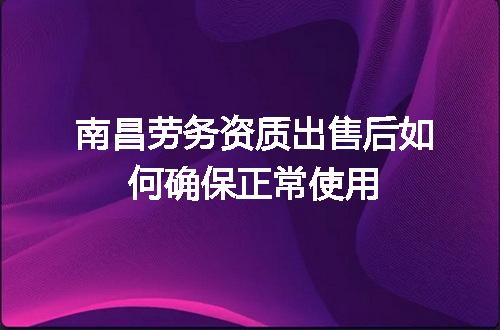 南昌劳务资质出售后如何确保正常使用