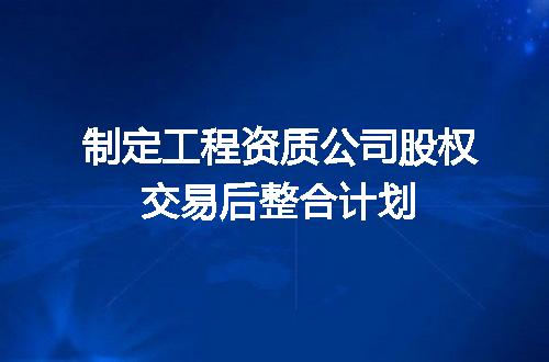 制定工程资质公司股权交易后整合计划