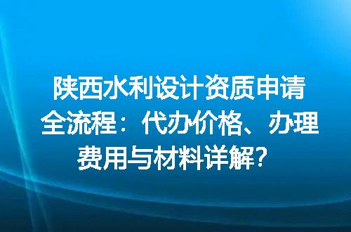 陕西水利设计资质申请全流程：代办价格、办理费用与材料详解？