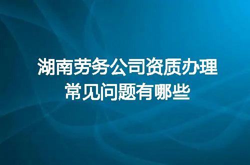 湖南劳务公司资质办理常见问题有哪些