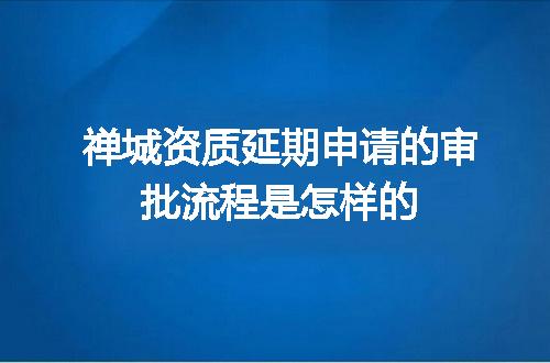 禅城资质延期申请的审批流程是怎样的