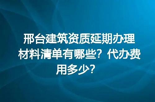 邢台建筑资质延期办理材料清单有哪些？代办费用多少？