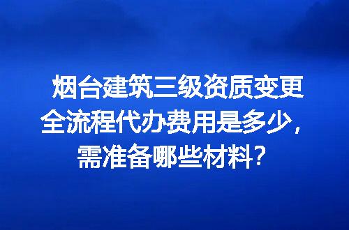 烟台建筑三级资质变更全流程代办费用是多少，需准备哪些材料？