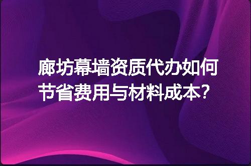 廊坊幕墙资质代办如何节省费用与材料成本？