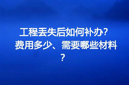工程丢失后如何补办？费用多少、需要哪些材料？