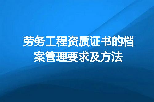 劳务工程资质证书的档案管理要求及方法