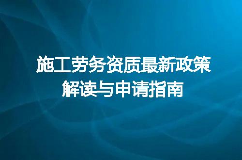 施工劳务资质最新政策解读与申请指南