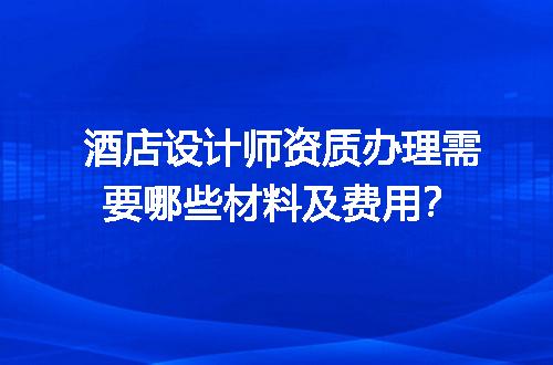 酒店设计师资质办理需要哪些材料及费用？