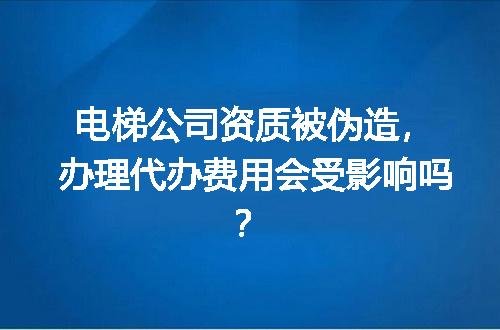 电梯公司资质被伪造，办理代办费用会受影响吗？