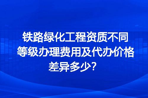 铁路绿化工程资质不同等级办理费用及代办价格差异多少？
