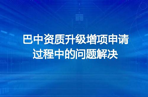 巴中资质升级增项申请过程中的问题解决