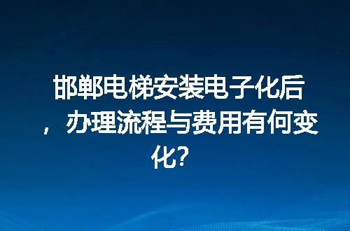 邯郸电梯安装电子化后，办理流程与费用有何变化？
