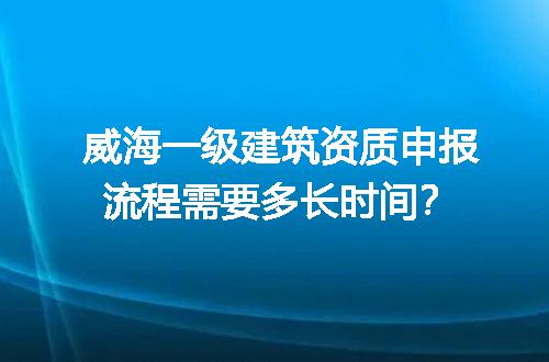 威海一级建筑资质申报流程需要多长时间？