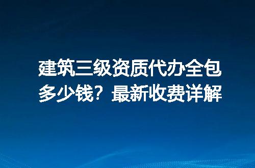 建筑三级资质代办全包多少钱？最新收费详解