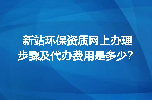 新站环保资质网上办理步骤及代办费用是多少？