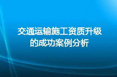 交通运输施工资质升级的成功案例分析