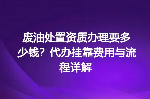 废油处置资质办理要多少钱？代办挂靠费用与流程详解