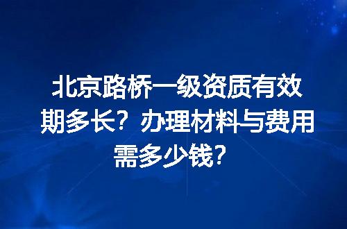 北京路桥一级资质有效期多长？办理材料与费用需多少钱？