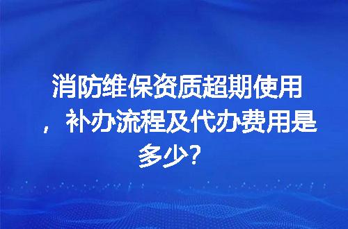 消防维保资质超期使用，补办流程及代办费用是多少？