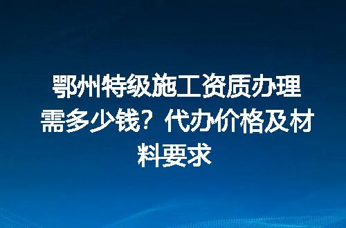 鄂州特级施工资质办理需多少钱？代办价格及材料要求
