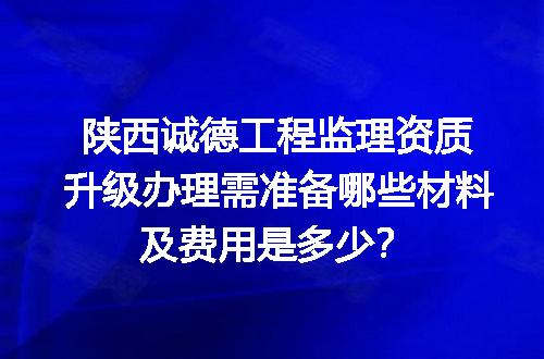 陕西诚德工程监理资质升级办理需准备哪些材料及费用是多少？