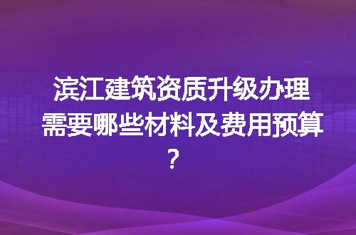 滨江建筑资质升级办理需要哪些材料及费用预算？
