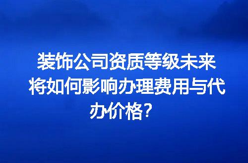 装饰公司资质等级未来将如何影响办理费用与代办价格？