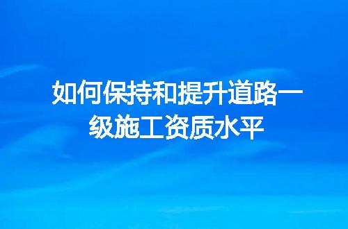 如何保持和提升道路一级施工资质水平