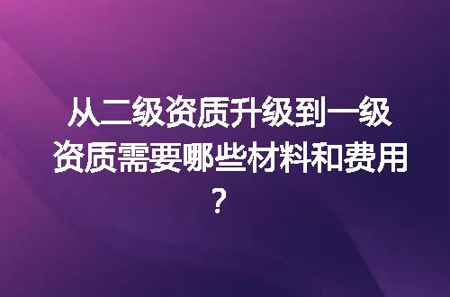 从二级资质升级到一级资质需要哪些材料和费用？