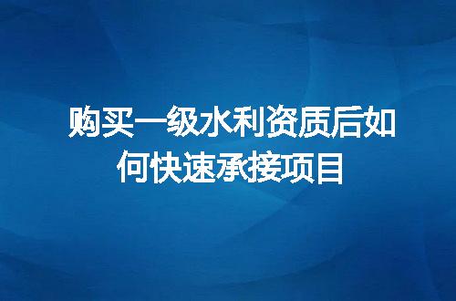 购买一级水利资质后如何快速承接项目