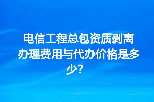 电信工程总包资质剥离办理费用与代办价格是多少？