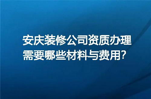 安庆装修公司资质办理需要哪些材料与费用？