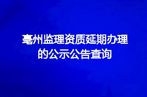 亳州监理资质延期办理的公示公告查询