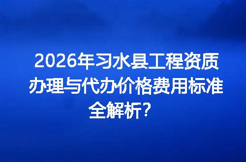 2026年习水县工程资质办理与代办价格费用标准全解析？