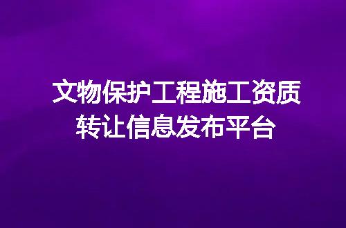 文物保护工程施工资质转让信息发布平台