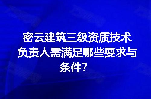 密云建筑三级资质技术负责人需满足哪些要求与条件？