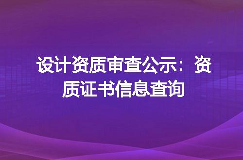 设计资质审查公示：资质证书信息查询