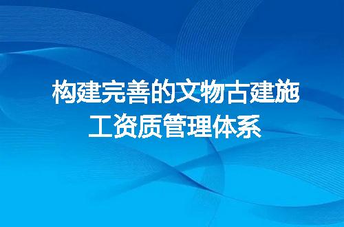 构建完善的文物古建施工资质管理体系