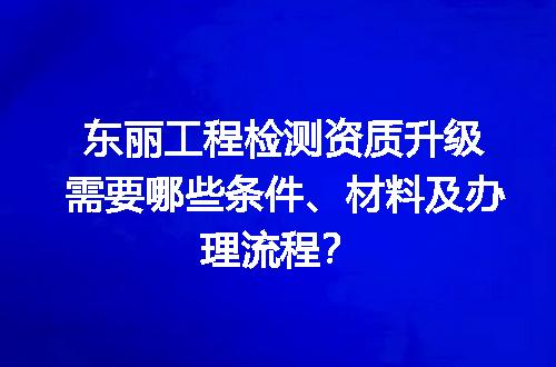 东丽工程检测资质升级需要哪些条件、材料及办理流程？