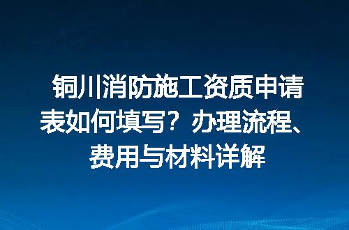 铜川消防施工资质申请表如何填写？办理流程、费用与材料详解