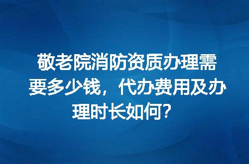 敬老院消防资质办理需要多少钱，代办费用及办理时长如何？