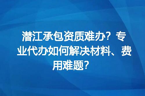 潜江承包资质难办？专业代办如何解决材料、费用难题？