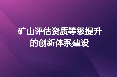 矿山评估资质等级提升的创新体系建设